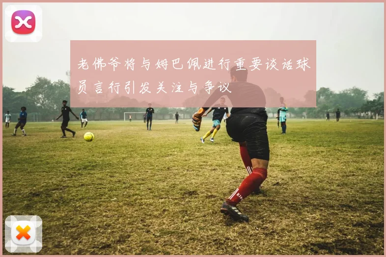老佛爷将与姆巴佩进行重要谈话球员言行引发关注与争议