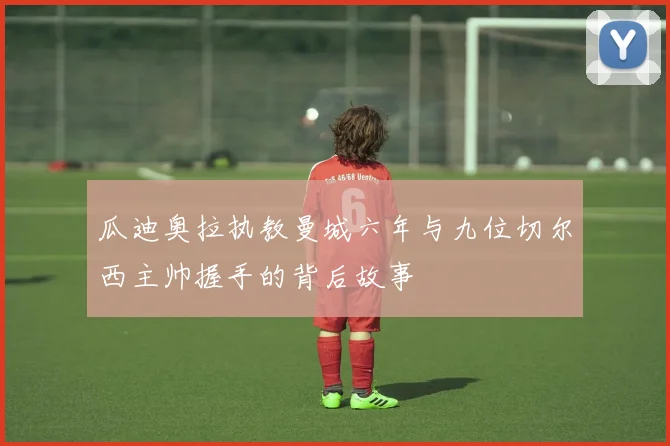 瓜迪奥拉执教曼城六年与九位切尔西主帅握手的背后故事