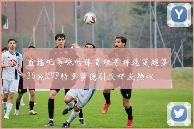 直播吧与咪咕体育联手评选英超第36轮MVP特罗萨德引发吧友热议