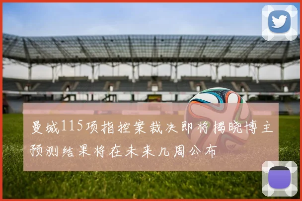 曼城115项指控案裁决即将揭晓博主预测结果将在未来几周公布