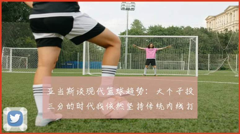 亚当斯谈现代篮球趋势：大个子投三分的时代我依然坚持传统内线打法