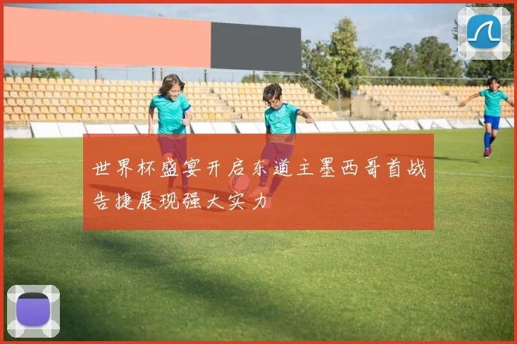 世界杯盛宴开启东道主墨西哥首战告捷展现强大实力