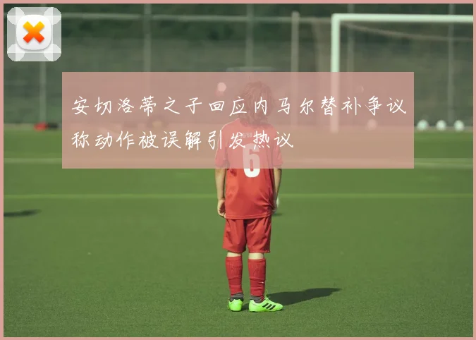 安切洛蒂之子回应内马尔替补争议称动作被误解引发热议