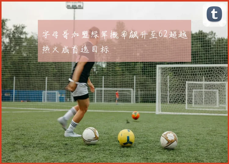 字母哥加盟绿军概率飙升至62超越热火成首选目标