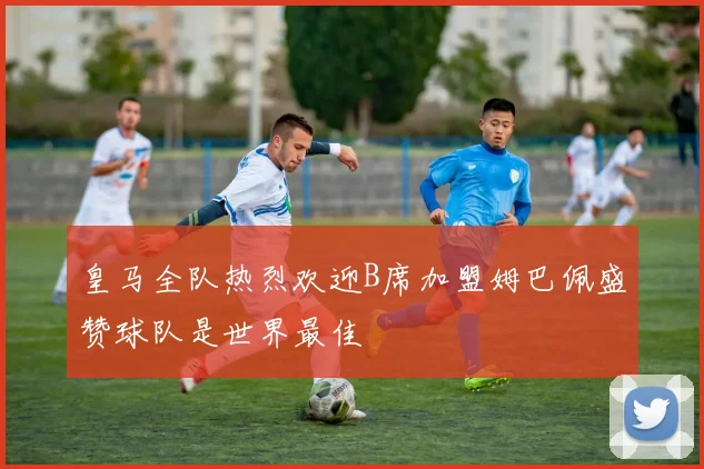 皇马全队热烈欢迎B席加盟姆巴佩盛赞球队是世界最佳