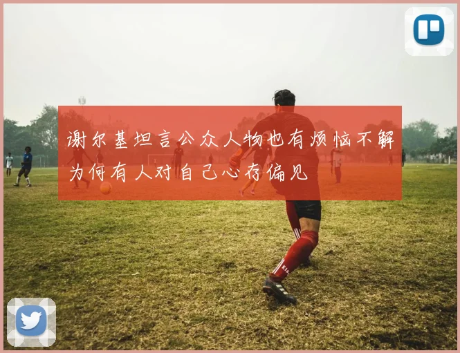 谢尔基坦言公众人物也有烦恼不解为何有人对自己心存偏见