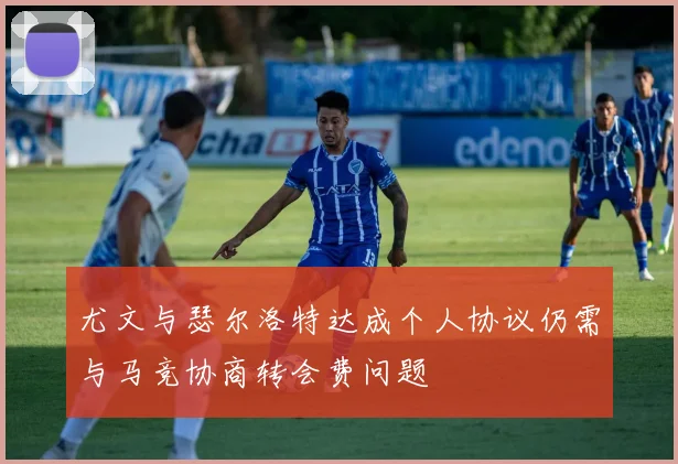 尤文与瑟尔洛特达成个人协议仍需与马竞协商转会费问题